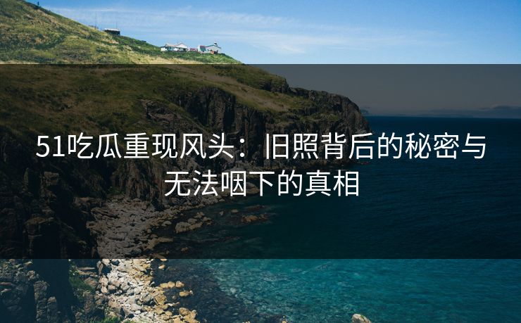 51吃瓜重现风头：旧照背后的秘密与无法咽下的真相