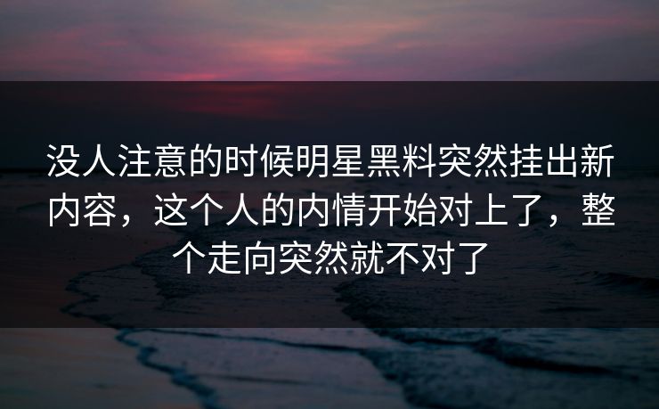 没人注意的时候明星黑料突然挂出新内容，这个人的内情开始对上了，整个走向突然就不对了