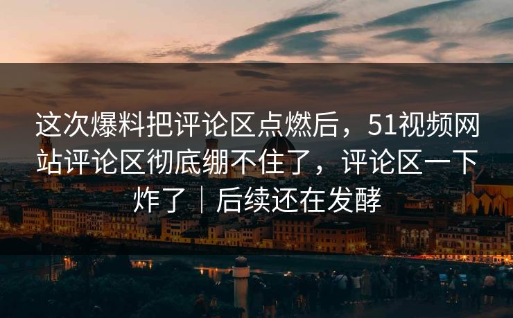 这次爆料把评论区点燃后，51视频网站评论区彻底绷不住了，评论区一下炸了｜后续还在发酵