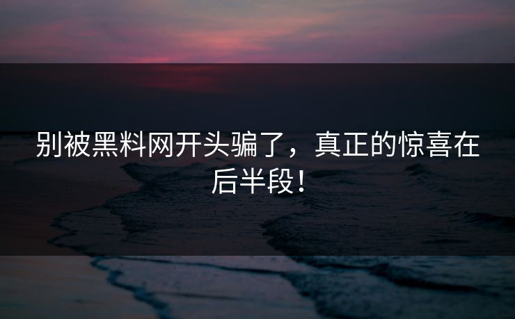 别被黑料网开头骗了，真正的惊喜在后半段！