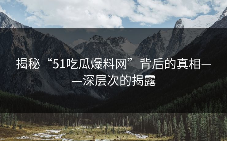 揭秘“51吃瓜爆料网”背后的真相——深层次的揭露