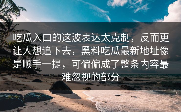 吃瓜入口的这波表达太克制，反而更让人想追下去，黑料吃瓜最新地址像是顺手一提，可偏偏成了整条内容最难忽视的部分