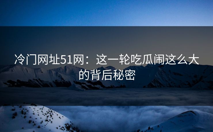 冷门网址51网:这一轮吃瓜闹这么大的背后秘密