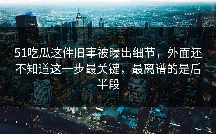 51吃瓜这件旧事被曝出细节，外面还不知道这一步最关键，最离谱的是后半段