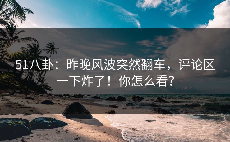 51八卦：昨晚风波突然翻车，评论区一下炸了！你怎么看？