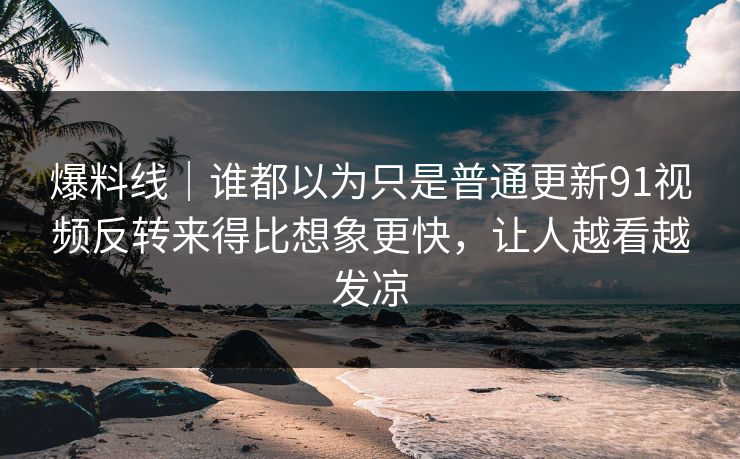 爆料线｜谁都以为只是普通更新91视频反转来得比想象更快，让人越看越发凉