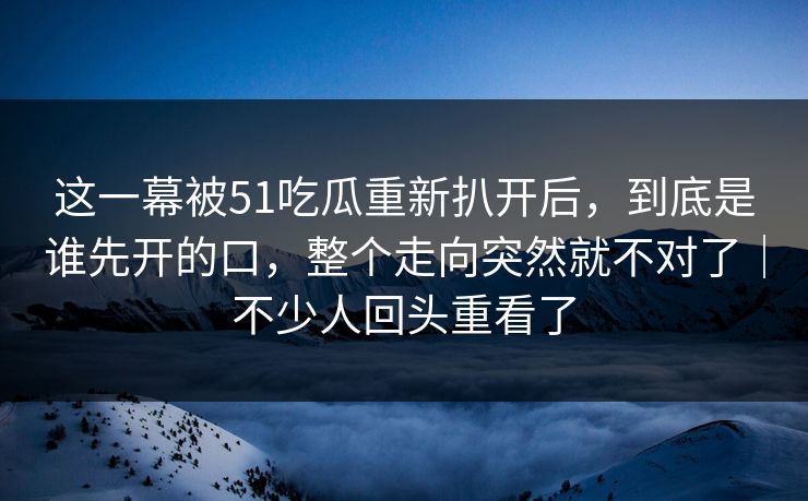 这一幕被51吃瓜重新扒开后，到底是谁先开的口，整个走向突然就不对了｜不少人回头重看了