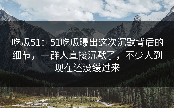 吃瓜51：51吃瓜曝出这次沉默背后的细节，一群人直接沉默了，不少人到现在还没缓过来