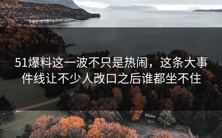 51爆料这一波不只是热闹，这条大事件线让不少人改口之后谁都坐不住