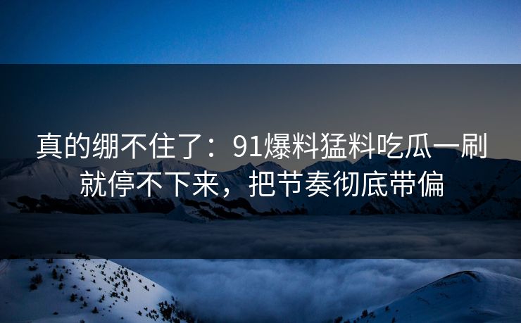 真的绷不住了:91爆料猛料吃瓜一刷就停不下来,把节奏彻底带偏 真的绷不住了:91爆料猛料吃瓜一刷就停不下来,把节奏彻底带偏
