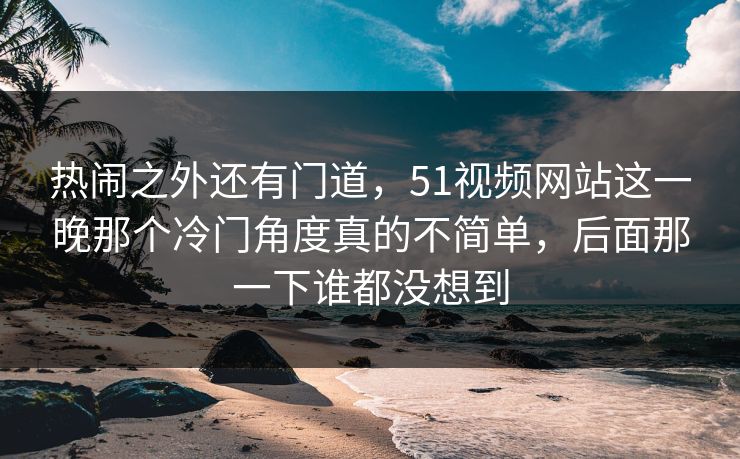 热闹之外还有门道，51视频网站这一晚那个冷门角度真的不简单，后面那一下谁都没想到