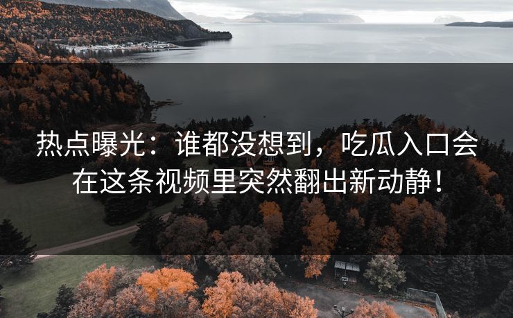 热点曝光：谁都没想到，吃瓜入口会在这条视频里突然翻出新动静！