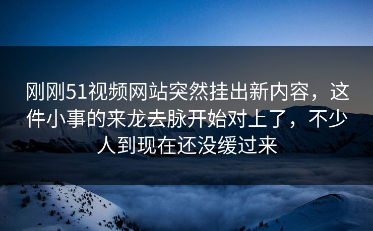 刚刚51视频网站突然挂出新内容，这件小事的来龙去脉开始对上了，不少人到现在还没缓过来