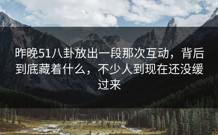 昨晚51八卦放出一段那次互动，背后到底藏着什么，不少人到现在还没缓过来