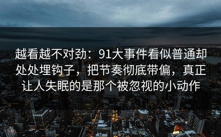 越看越不对劲：91大事件看似普通却处处埋钩子，把节奏彻底带偏，真正让人失眠的是那个被忽视的小动作