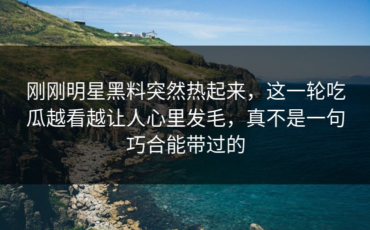 刚刚明星黑料突然热起来，这一轮吃瓜越看越让人心里发毛，真不是一句巧合能带过的