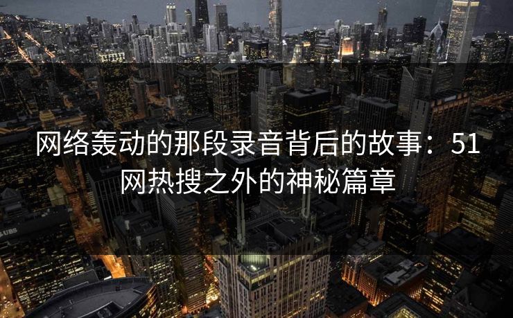 网络轰动的那段录音背后的故事：51网热搜之外的神秘篇章